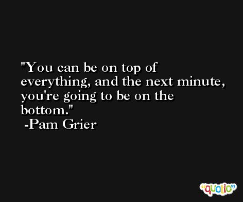 You can be on top of everything, and the next minute, you're going to be on the bottom. -Pam Grier