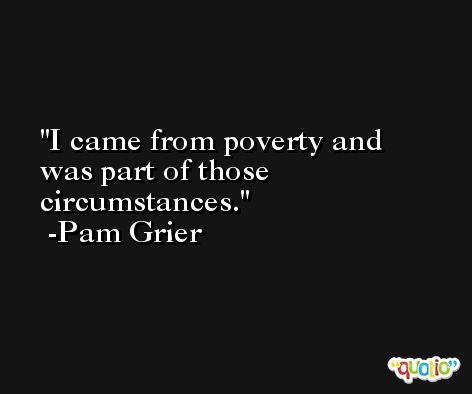 I came from poverty and was part of those circumstances. -Pam Grier