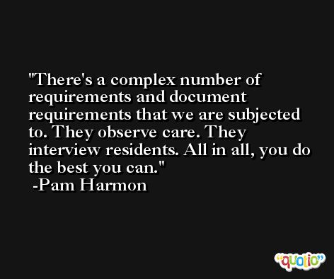 There's a complex number of requirements and document requirements that we are subjected to. They observe care. They interview residents. All in all, you do the best you can. -Pam Harmon