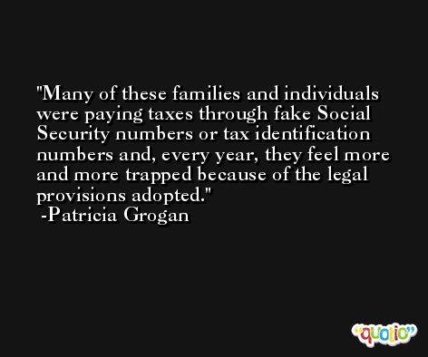 Many of these families and individuals were paying taxes through fake Social Security numbers or tax identification numbers and, every year, they feel more and more trapped because of the legal provisions adopted. -Patricia Grogan