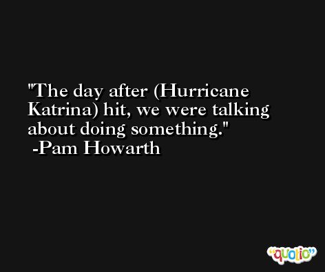 The day after (Hurricane Katrina) hit, we were talking about doing something. -Pam Howarth