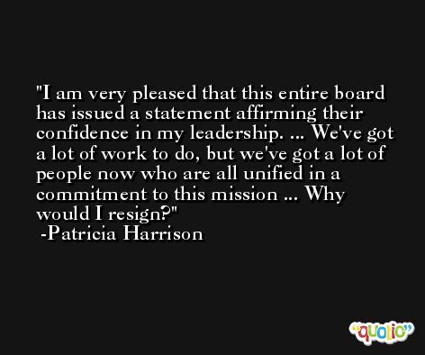 I am very pleased that this entire board has issued a statement affirming their confidence in my leadership. ... We've got a lot of work to do, but we've got a lot of people now who are all unified in a commitment to this mission ... Why would I resign? -Patricia Harrison