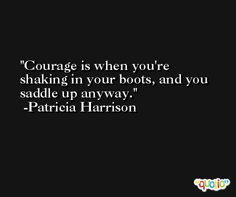 Courage is when you're shaking in your boots, and you saddle up anyway. -Patricia Harrison