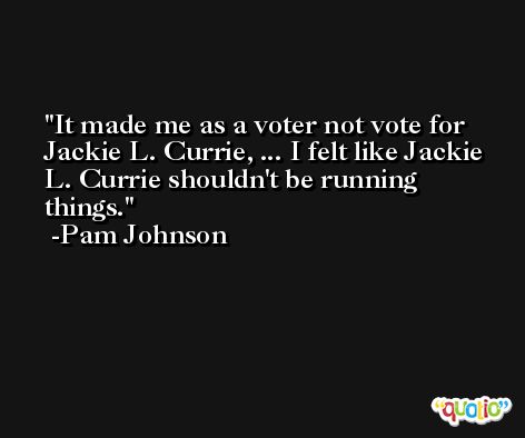 It made me as a voter not vote for Jackie L. Currie, ... I felt like Jackie L. Currie shouldn't be running things. -Pam Johnson