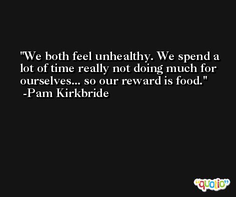 We both feel unhealthy. We spend a lot of time really not doing much for ourselves... so our reward is food. -Pam Kirkbride