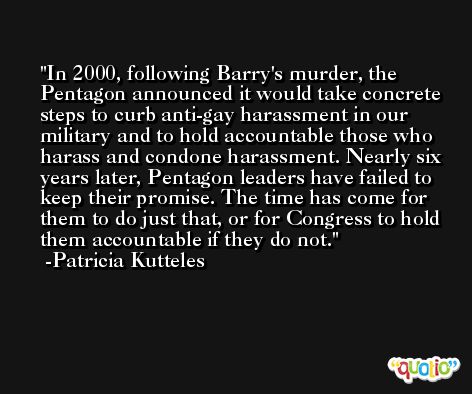 In 2000, following Barry's murder, the Pentagon announced it would take concrete steps to curb anti-gay harassment in our military and to hold accountable those who harass and condone harassment. Nearly six years later, Pentagon leaders have failed to keep their promise. The time has come for them to do just that, or for Congress to hold them accountable if they do not. -Patricia Kutteles