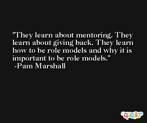 They learn about mentoring. They learn about giving back. They learn how to be role models and why it is important to be role models. -Pam Marshall