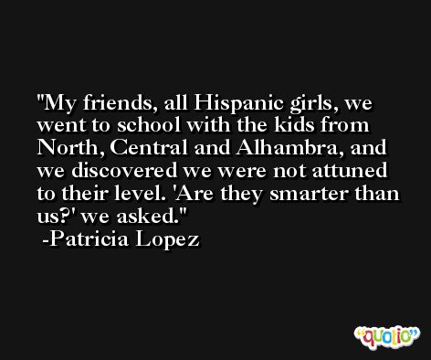My friends, all Hispanic girls, we went to school with the kids from North, Central and Alhambra, and we discovered we were not attuned to their level. 'Are they smarter than us?' we asked. -Patricia Lopez