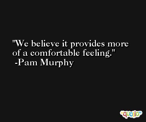 We believe it provides more of a comfortable feeling. -Pam Murphy