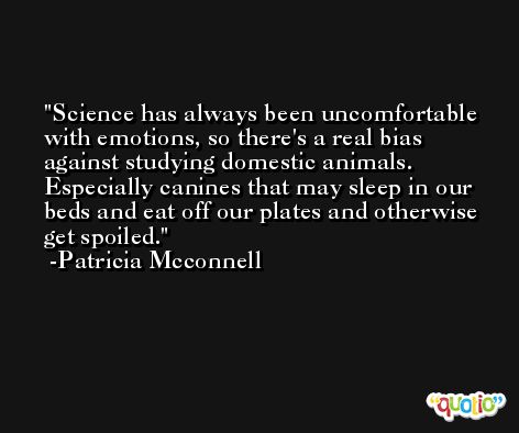 Science has always been uncomfortable with emotions, so there's a real bias against studying domestic animals. Especially canines that may sleep in our beds and eat off our plates and otherwise get spoiled. -Patricia Mcconnell