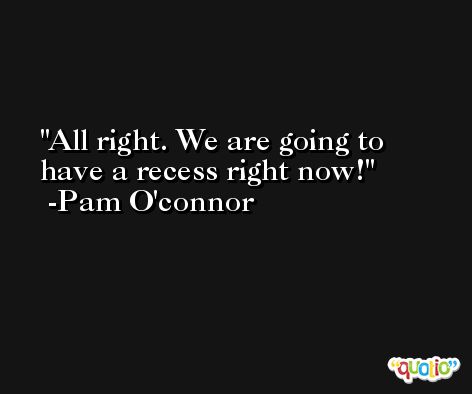 All right. We are going to have a recess right now! -Pam O'connor