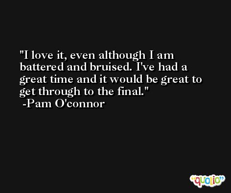 I love it, even although I am battered and bruised. I've had a great time and it would be great to get through to the final. -Pam O'connor