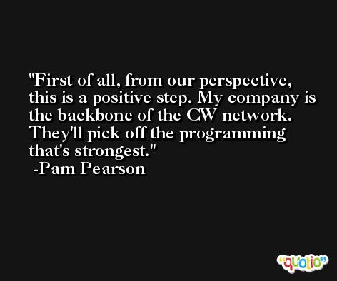 First of all, from our perspective, this is a positive step. My company is the backbone of the CW network. They'll pick off the programming that's strongest. -Pam Pearson