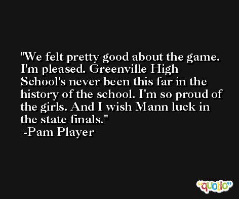 We felt pretty good about the game. I'm pleased. Greenville High School's never been this far in the history of the school. I'm so proud of the girls. And I wish Mann luck in the state finals. -Pam Player