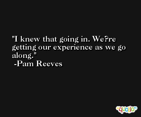 I knew that going in. We?re getting our experience as we go along. -Pam Reeves