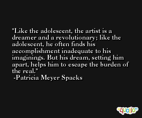 Like the adolescent, the artist is a dreamer and a revolutionary; like the adolescent, he often finds his accomplishment inadequate to his imaginings. But his dream, setting him apart, helps him to escape the burden of the real. -Patricia Meyer Spacks