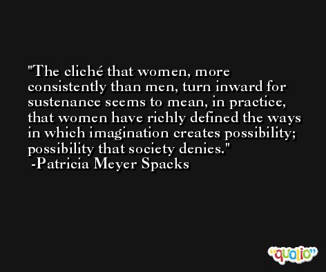 The cliché that women, more consistently than men, turn inward for sustenance seems to mean, in practice, that women have richly defined the ways in which imagination creates possibility; possibility that society denies. -Patricia Meyer Spacks