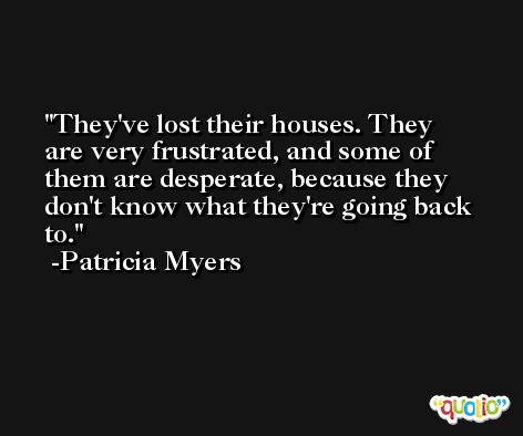 They've lost their houses. They are very frustrated, and some of them are desperate, because they don't know what they're going back to. -Patricia Myers