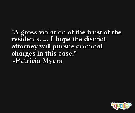 A gross violation of the trust of the residents. ... I hope the district attorney will pursue criminal charges in this case. -Patricia Myers