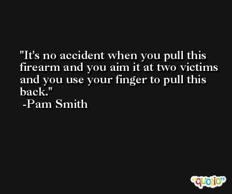 It's no accident when you pull this firearm and you aim it at two victims and you use your finger to pull this back. -Pam Smith