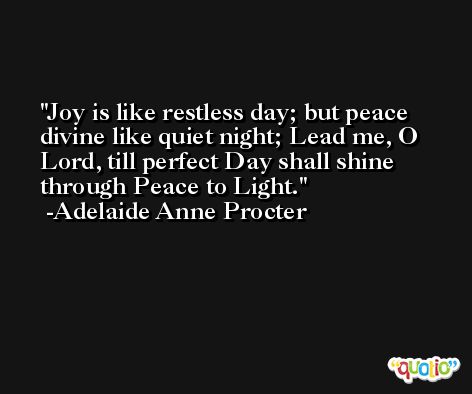 Joy is like restless day; but peace divine like quiet night; Lead me, O Lord, till perfect Day shall shine through Peace to Light. -Adelaide Anne Procter