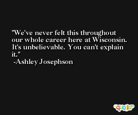 We've never felt this throughout our whole career here at Wisconsin. It's unbelievable. You can't explain it. -Ashley Josephson