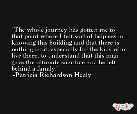 The whole journey has gotten me to that point where I felt sort of helpless in knowing this building and that there is nothing on it, especially for the kids who live there, to understand that this man gave the ultimate sacrifice and he left behind a family. -Patricia Richardson Healy