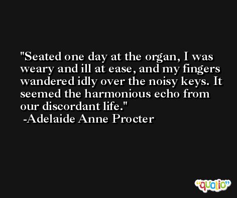 Seated one day at the organ, I was weary and ill at ease, and my fingers wandered idly over the noisy keys. It seemed the harmonious echo from our discordant life. -Adelaide Anne Procter