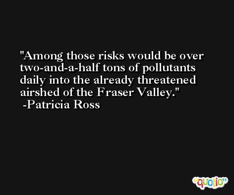 Among those risks would be over two-and-a-half tons of pollutants daily into the already threatened airshed of the Fraser Valley. -Patricia Ross