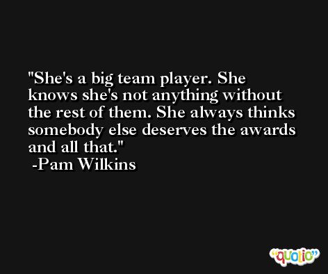 She's a big team player. She knows she's not anything without the rest of them. She always thinks somebody else deserves the awards and all that. -Pam Wilkins