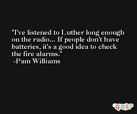I've listened to Luther long enough on the radio... If people don't have batteries, it's a good idea to check the fire alarms. -Pam Williams