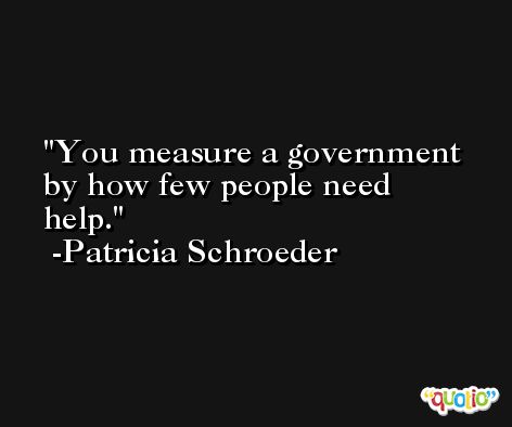 You measure a government by how few people need help. -Patricia Schroeder