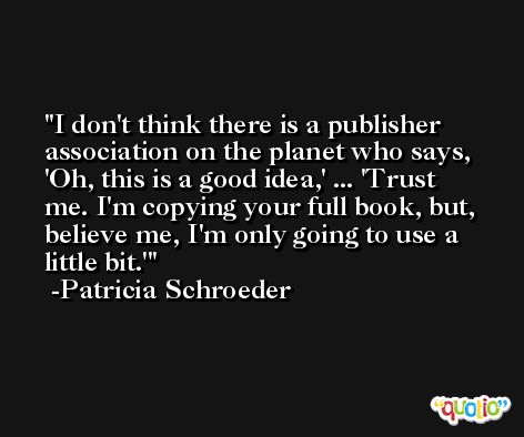 I don't think there is a publisher association on the planet who says, 'Oh, this is a good idea,' ... 'Trust me. I'm copying your full book, but, believe me, I'm only going to use a little bit.' -Patricia Schroeder