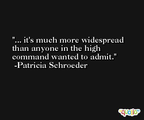 ... it's much more widespread than anyone in the high command wanted to admit. -Patricia Schroeder