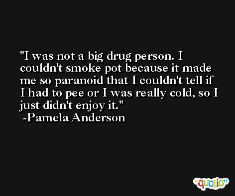 I was not a big drug person. I couldn't smoke pot because it made me so paranoid that I couldn't tell if I had to pee or I was really cold, so I just didn't enjoy it. -Pamela Anderson