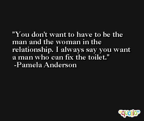 You don't want to have to be the man and the woman in the relationship. I always say you want a man who can fix the toilet. -Pamela Anderson
