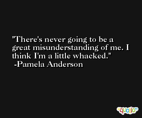 There's never going to be a great misunderstanding of me. I think I'm a little whacked. -Pamela Anderson