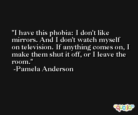 I have this phobia: I don't like mirrors. And I don't watch myself on television. If anything comes on, I make them shut it off, or I leave the room. -Pamela Anderson