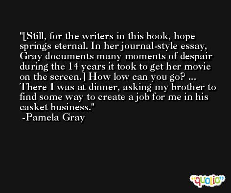 [Still, for the writers in this book, hope springs eternal. In her journal-style essay, Gray documents many moments of despair during the 14 years it took to get her movie on the screen.] How low can you go? ... There I was at dinner, asking my brother to find some way to create a job for me in his casket business. -Pamela Gray