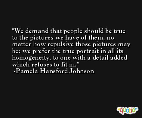 We demand that people should be true to the pictures we have of them, no matter how repulsive those pictures may be: we prefer the true portrait in all its homogeneity, to one with a detail added which refuses to fit in. -Pamela Hansford Johnson