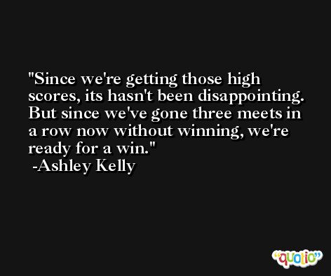 Since we're getting those high scores, its hasn't been disappointing. But since we've gone three meets in a row now without winning, we're ready for a win. -Ashley Kelly