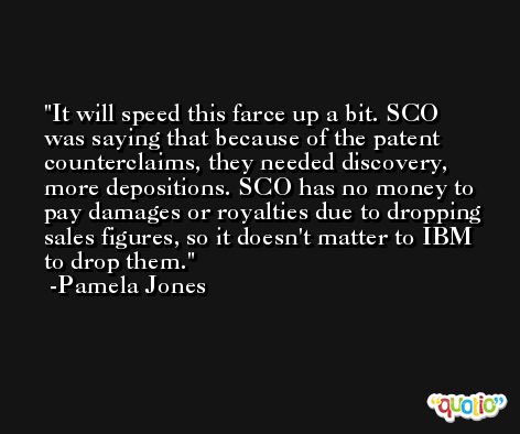 It will speed this farce up a bit. SCO was saying that because of the patent counterclaims, they needed discovery, more depositions. SCO has no money to pay damages or royalties due to dropping sales figures, so it doesn't matter to IBM to drop them. -Pamela Jones
