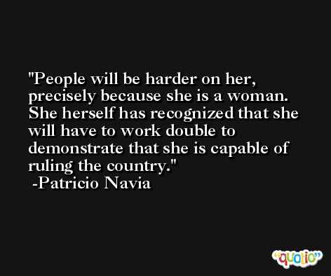 People will be harder on her, precisely because she is a woman. She herself has recognized that she will have to work double to demonstrate that she is capable of ruling the country. -Patricio Navia