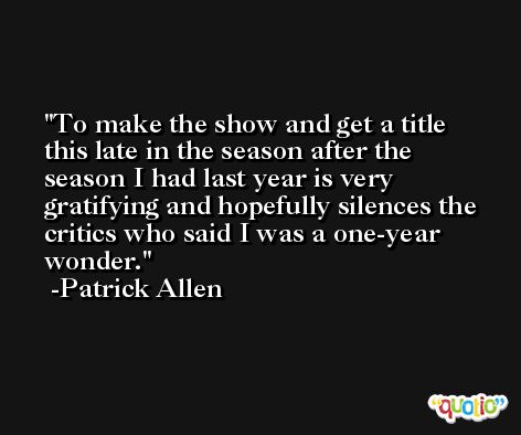 To make the show and get a title this late in the season after the season I had last year is very gratifying and hopefully silences the critics who said I was a one-year wonder. -Patrick Allen
