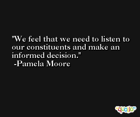 We feel that we need to listen to our constituents and make an informed decision. -Pamela Moore