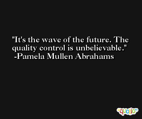 It's the wave of the future. The quality control is unbelievable. -Pamela Mullen Abrahams