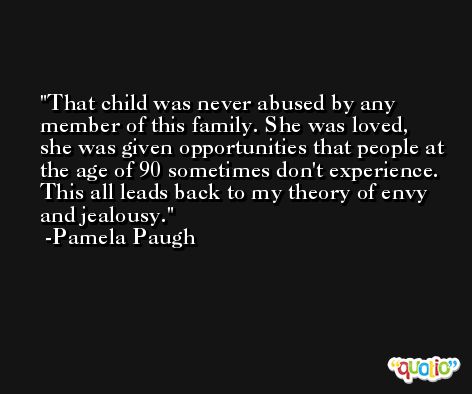That child was never abused by any member of this family. She was loved, she was given opportunities that people at the age of 90 sometimes don't experience. This all leads back to my theory of envy and jealousy. -Pamela Paugh