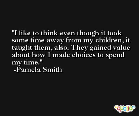 I like to think even though it took some time away from my children, it taught them, also. They gained value about how I made choices to spend my time. -Pamela Smith