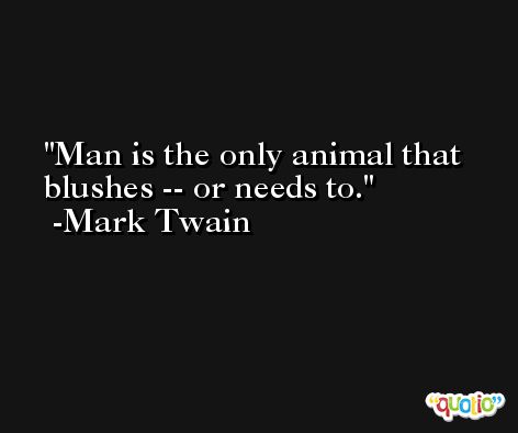 Man is the only animal that blushes -- or needs to. -Mark Twain
