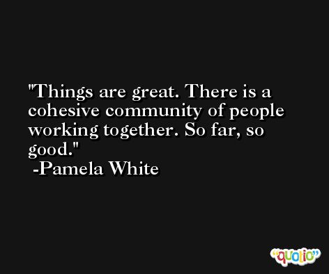 Things are great. There is a cohesive community of people working together. So far, so good. -Pamela White